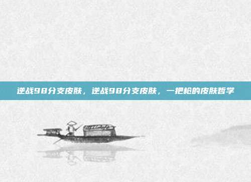 逆战98分支皮肤,逆战98分支皮肤,一把枪的皮肤哲学