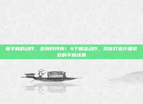 瘦手臂的动作,告别拜拜肉!4个精准动作,帮你打造纤细紧致的手臂线条