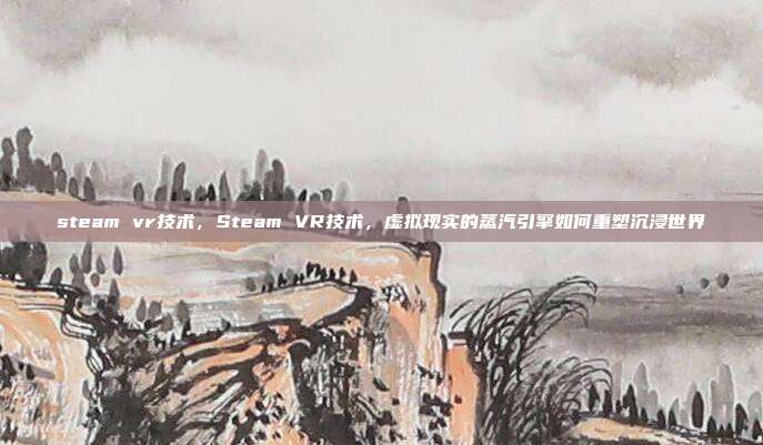 steam vr技术,Steam VR技术,虚拟现实的蒸汽引擎如何重塑沉浸世界