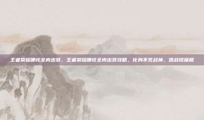 王者荣耀哪吒全肉出装,王者荣耀哪吒全肉出装攻略,化身不死战神,团战搅屎棍