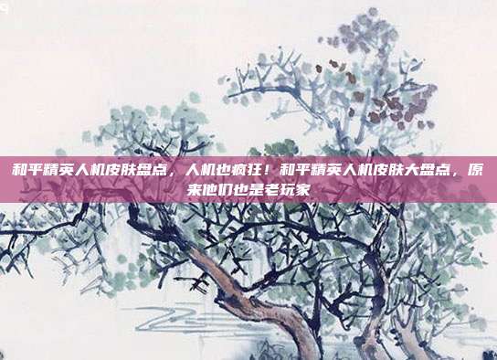和平精英人机皮肤盘点,人机也疯狂!和平精英人机皮肤大盘点,原来他们也是老玩家