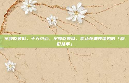 空腹吃黄瓜,千万小心,空腹吃黄瓜,你正在喂养体内的「隐形杀手」