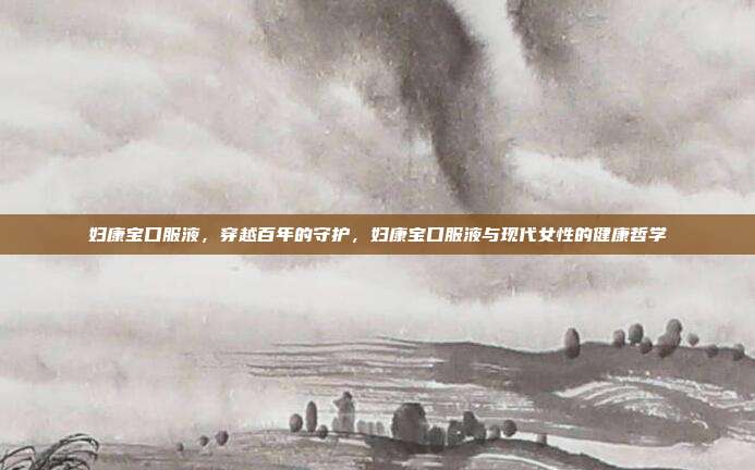 妇康宝口服液,穿越百年的守护,妇康宝口服液与现代女性的健康哲学