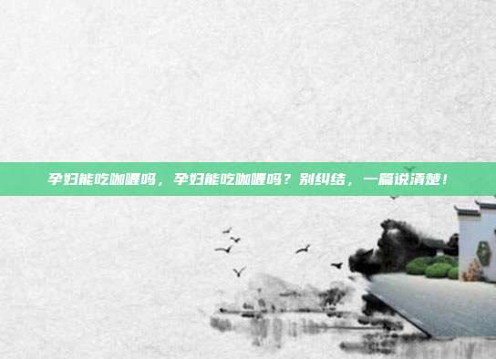 孕妇能吃咖喱吗,孕妇能吃咖喱吗?别纠结,一篇说清楚!