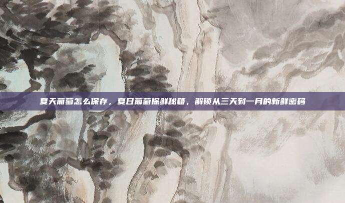 夏天葡萄怎么保存,夏日葡萄保鲜秘籍,解锁从三天到一月的新鲜密码