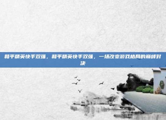 和平精英快手双强,和平精英快手双强,一场改变游戏格局的巅峰对决