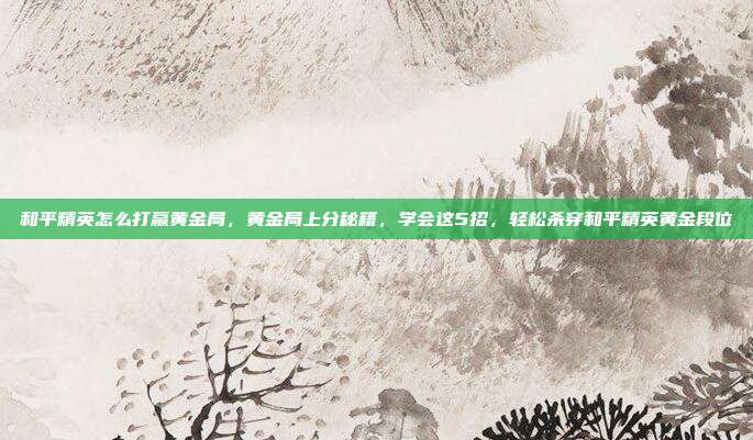 和平精英怎么打赢黄金局,黄金局上分秘籍,学会这5招,轻松杀穿和平精英黄金段位