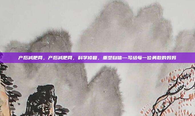 产后减肥网,产后减肥网,科学修复,重塑自信—写给每一位勇敢的妈妈