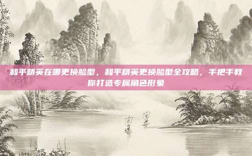 和平精英在哪更换脸型,和平精英更换脸型全攻略,手把手教你打造专属角色形象
