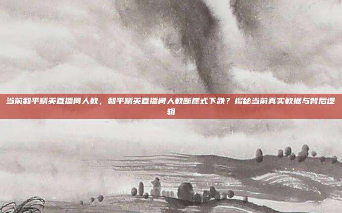 当前和平精英直播间人数,和平精英直播间人数断崖式下跌?揭秘当前真实数据与背后逻辑