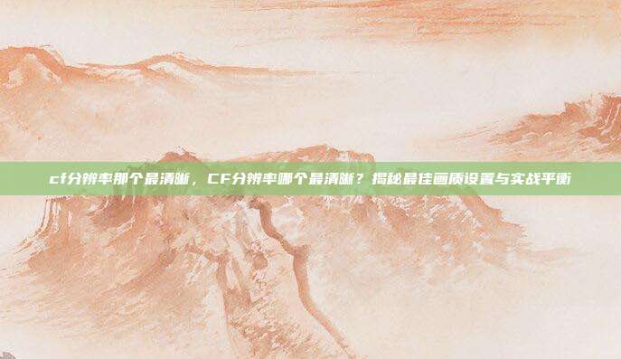 cf分辨率那个最清晰,CF分辨率哪个最清晰?揭秘最佳画质设置与实战平衡