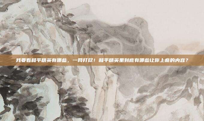 我要看和平精英有哪些,一网打尽!和平精英里到底有哪些让你上瘾的内容?