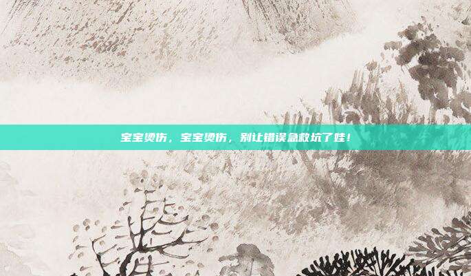 宝宝烫伤,宝宝烫伤,别让错误急救坑了娃!