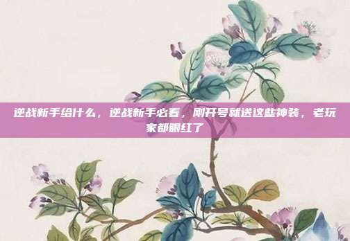 逆战新手给什么,逆战新手必看,刚开号就送这些神装,老玩家都眼红了