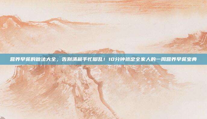 营养早餐的做法大全,告别清晨手忙脚乱!10分钟搞定全家人的一周营养早餐宝典