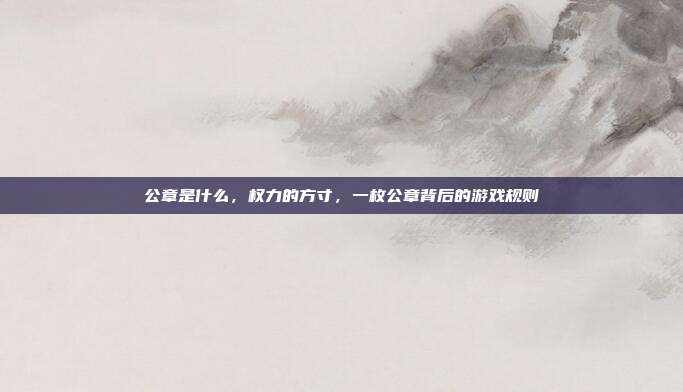 公章是什么,权力的方寸,一枚公章背后的游戏规则