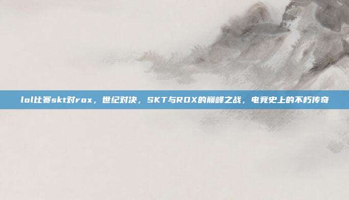 lol比赛skt对rox,世纪对决,SKT与ROX的巅峰之战,电竞史上的不朽传奇