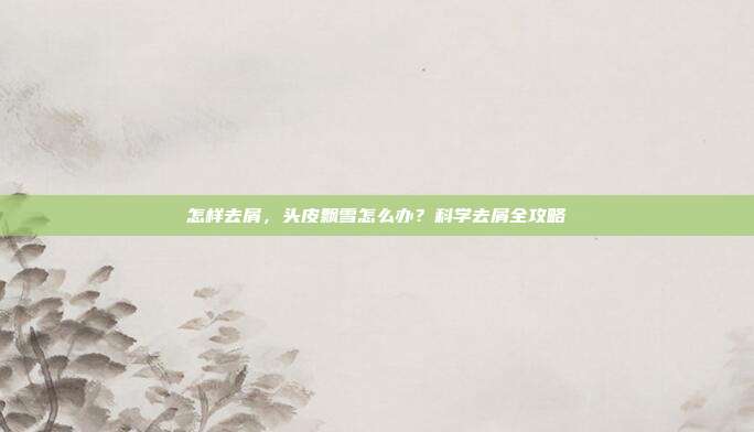 怎样去屑,头皮飘雪怎么办?科学去屑全攻略