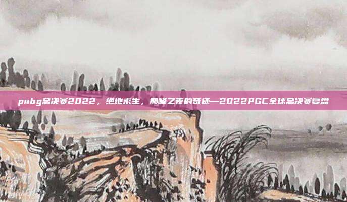 pubg总决赛2022,绝地求生,巅峰之夜的奇迹—2022PGC全球总决赛复盘