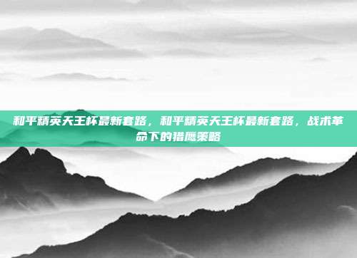 和平精英天王杯最新套路,和平精英天王杯最新套路,战术革命下的猎鹰策略