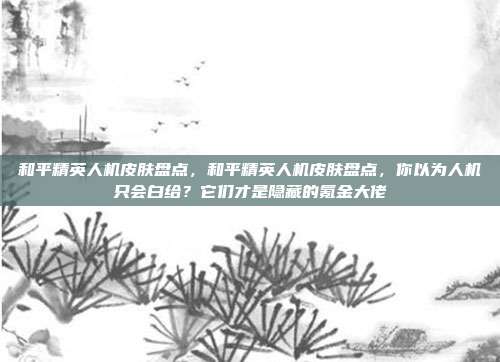 和平精英人机皮肤盘点,和平精英人机皮肤盘点,你以为人机只会白给?它们才是隐藏的氪金大佬