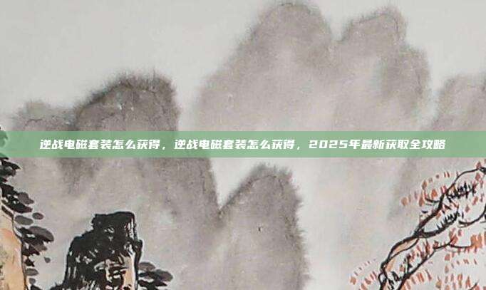逆战电磁套装怎么获得,逆战电磁套装怎么获得,2025年最新获取全攻略