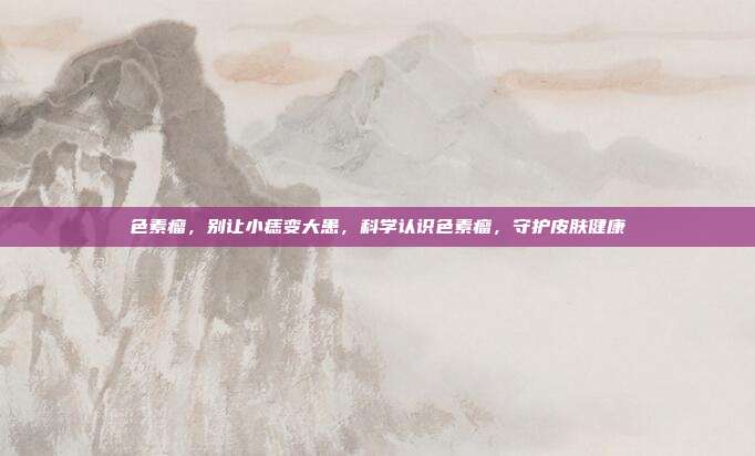 色素瘤,别让小痣变大患,科学认识色素瘤,守护皮肤健康