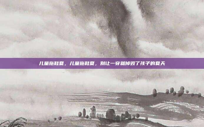 儿童拖鞋夏,儿童拖鞋夏,别让一穿就掉毁了孩子的夏天