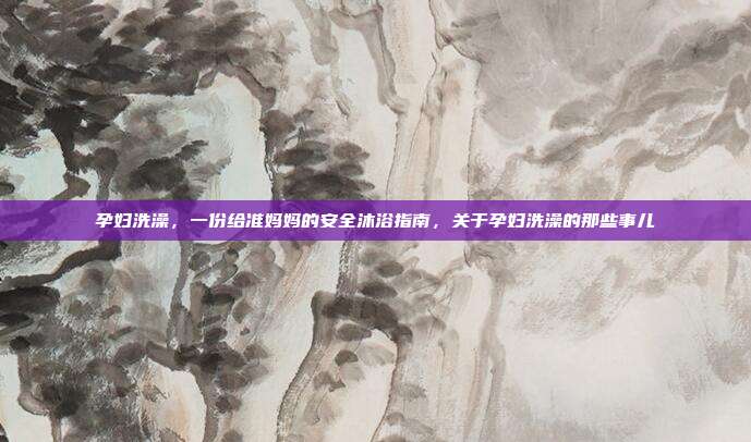 孕妇洗澡,一份给准妈妈的安全沐浴指南,关于孕妇洗澡的那些事儿
