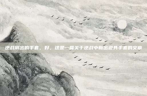 逆战刚出的手套,好,这是一篇关于逆战中新出道具手套的文章