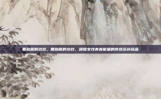 鹿胎膏的功效,鹿胎膏的功效,唤醒女性青春能量的传统滋补珍品