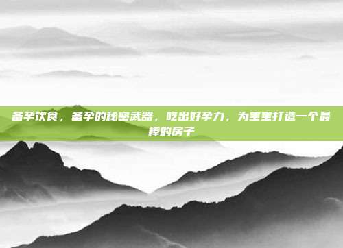 备孕饮食,备孕的秘密武器,吃出好孕力,为宝宝打造一个最棒的房子