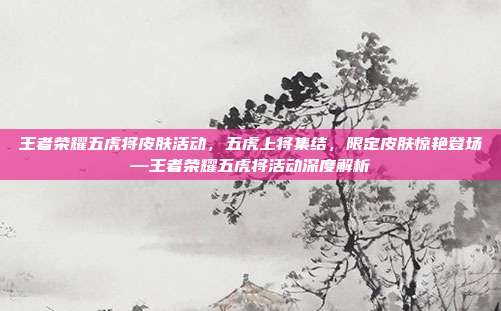 王者荣耀五虎将皮肤活动,五虎上将集结,限定皮肤惊艳登场—王者荣耀五虎将活动深度解析