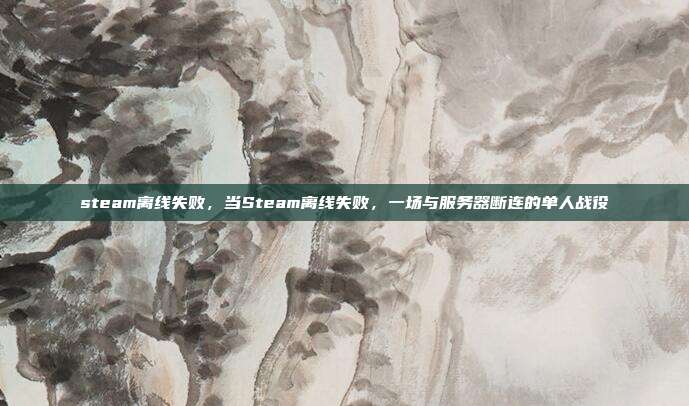 steam离线失败,当Steam离线失败,一场与服务器断连的单人战役