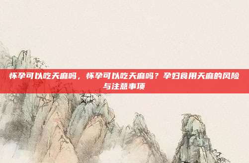 怀孕可以吃天麻吗,怀孕可以吃天麻吗?孕妇食用天麻的风险与注意事项