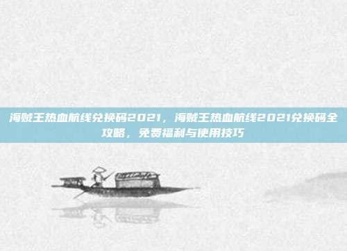 海贼王热血航线兑换码2021,海贼王热血航线2021兑换码全攻略,免费福利与使用技巧