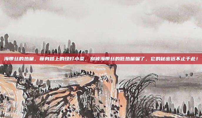 海带丝的热量,瘦身路上的绿灯小菜,别被海带丝的低热量骗了,它的秘密远不止于此!