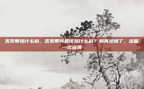舌系带挂什么科,舌系带问题该挂什么科?别再挂错了,这篇一次说清