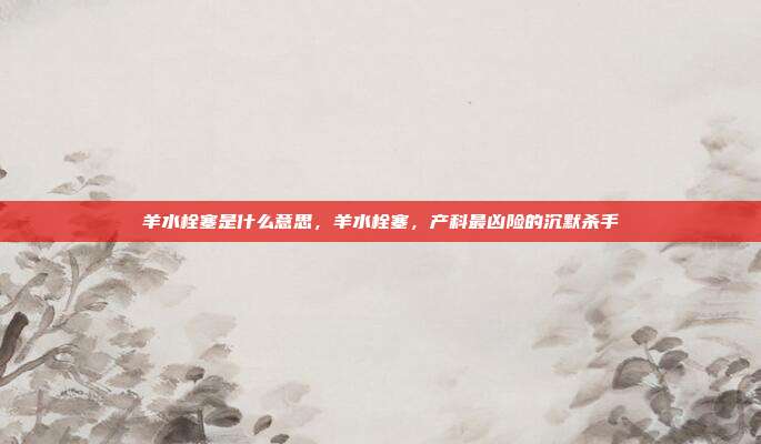 羊水栓塞是什么意思,羊水栓塞,产科最凶险的沉默杀手