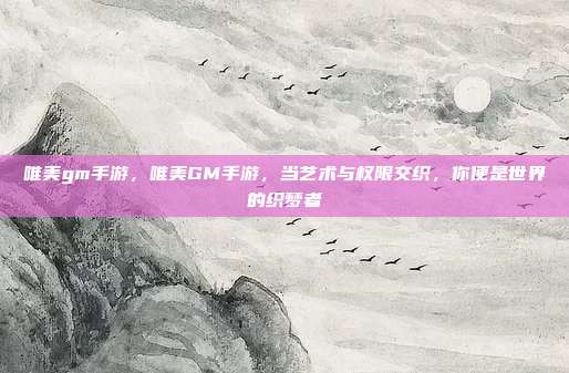 唯美gm手游,唯美GM手游,当艺术与权限交织,你便是世界的织梦者