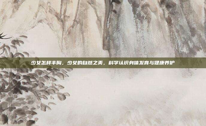 少女怎样丰胸,少女的自然之美,科学认识身体发育与健康养护