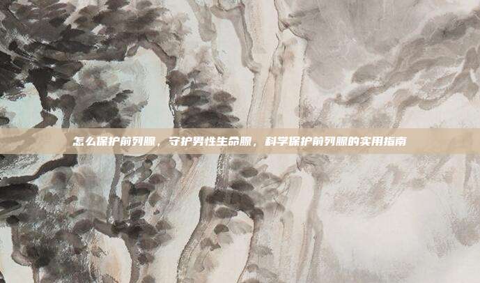 怎么保护前列腺,守护男性生命腺,科学保护前列腺的实用指南