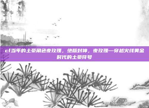 cf当年的土豪角色夜玫瑰,绝版封神,夜玫瑰—穿越火线黄金时代的土豪符号