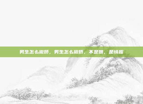 男生怎么撒娇,男生怎么撒娇,不是娘,是情趣