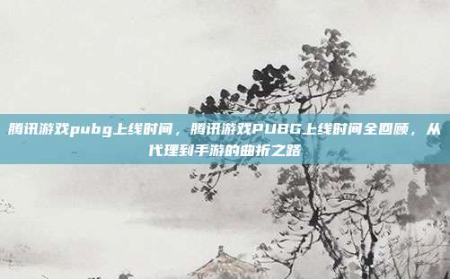 腾讯游戏pubg上线时间,腾讯游戏PUBG上线时间全回顾,从代理到手游的曲折之路