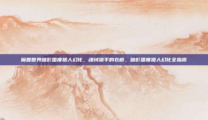 魔兽世界暗影国度猎人幻化,魂域猎手的衣橱,暗影国度猎人幻化全指南