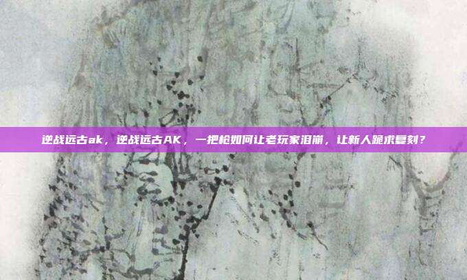 逆战远古ak,逆战远古AK,一把枪如何让老玩家泪崩,让新人跪求复刻?