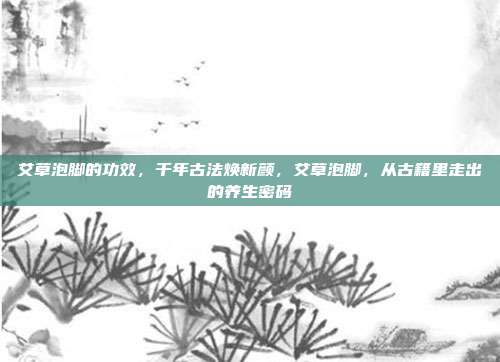 艾草泡脚的功效,千年古法焕新颜,艾草泡脚,从古籍里走出的养生密码