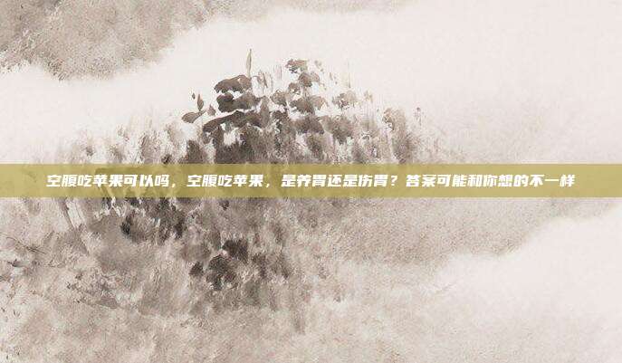 空腹吃苹果可以吗,空腹吃苹果,是养胃还是伤胃?答案可能和你想的不一样