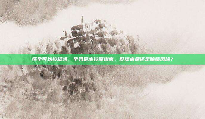 怀孕可以按脚吗,孕妈足底按摩指南,舒缓疲惫还是暗藏风险?